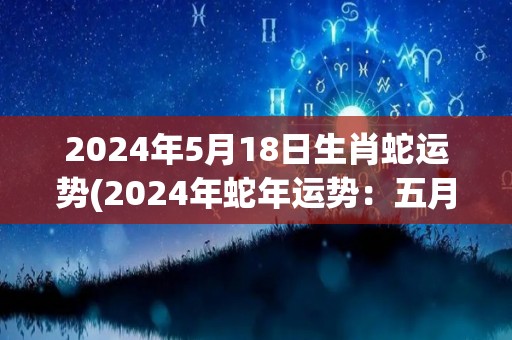 2024年5月18日生肖蛇运势(2024年蛇年运势：五月十八日的蛇，事业稳步上升，财富也有所增加。)