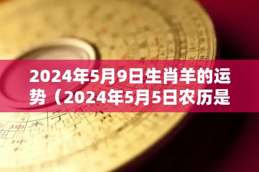 2024年5月9日生肖羊的运势（2024年5月5日农历是多少）