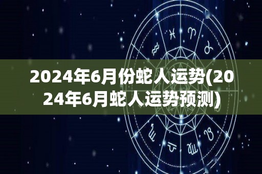 2024年6月份蛇人运势(2024年6月蛇人运势预测)