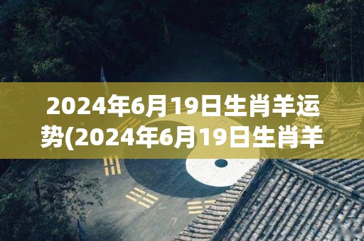2024年6月19日生肖羊运势(2024年6月19日生肖羊的运势预测)