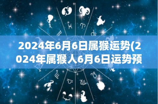 2024年6月6日属猴运势(2024年属猴人6月6日运势预测)