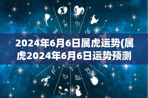 2024年6月6日属虎运势(属虎2024年6月6日运势预测)