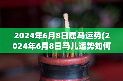 2024年6月8日属马运势(2024年6月8日马儿运势如何？)