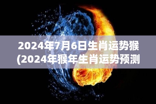 2024年7月6日生肖运势猴(2024年猴年生肖运势预测)