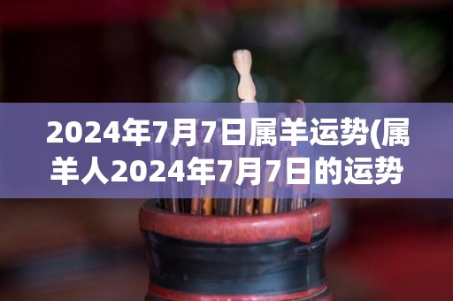 2024年7月7日属羊运势(属羊人2024年7月7日的运势，快来看看！)