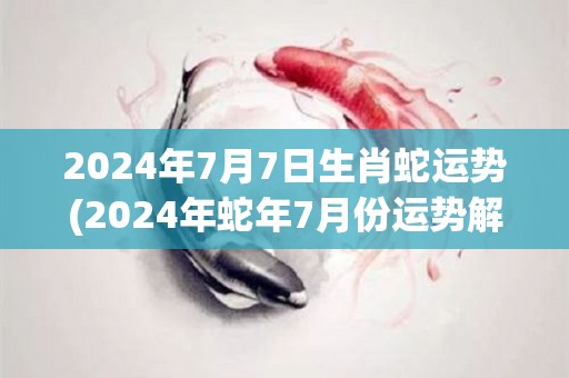 2024年7月7日生肖蛇运势(2024年蛇年7月份运势解析)