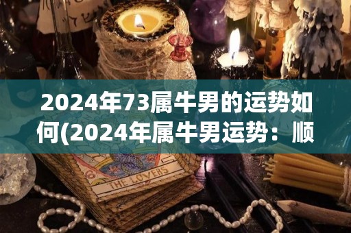 2024年73属牛男的运势如何(2024年属牛男运势：顺势而为，事业稳步发展。)