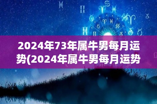 2024年73年属牛男每月运势(2024年属牛男每月运势预测)