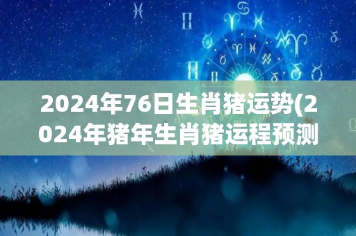 2024年76日生肖猪运势(2024年猪年生肖猪运程预测)