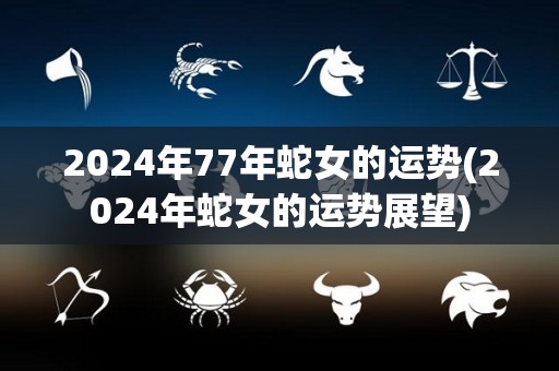 2024年77年蛇女的运势(2024年蛇女的运势展望)