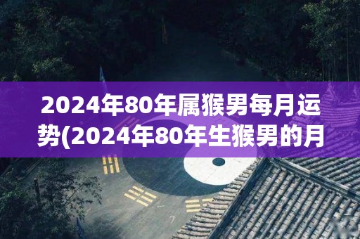 2024年80年属猴男每月运势(2024年80年生猴男的月运趋势)