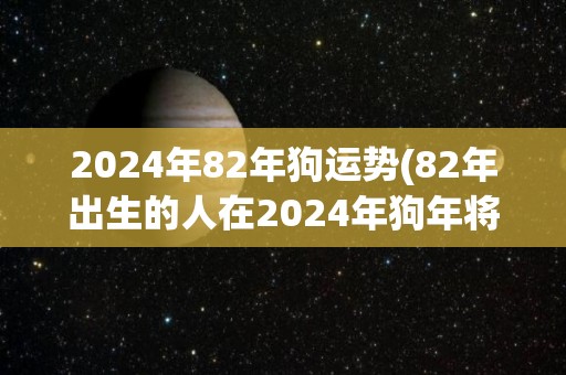 2024年82年狗运势(82年出生的人在2024年狗年将经历怎样的命运？)