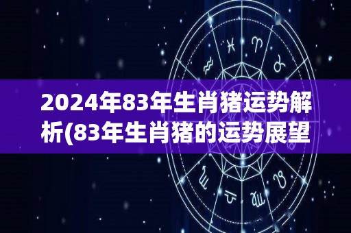 2024年83年生肖猪运势解析(83年生肖猪的运势展望2024年)