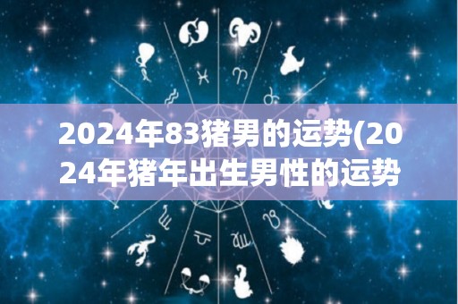 2024年83猪男的运势(2024年猪年出生男性的运势预测)