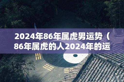 2024年86年属虎男运势（86年属虎的人2024年的运势及运程）