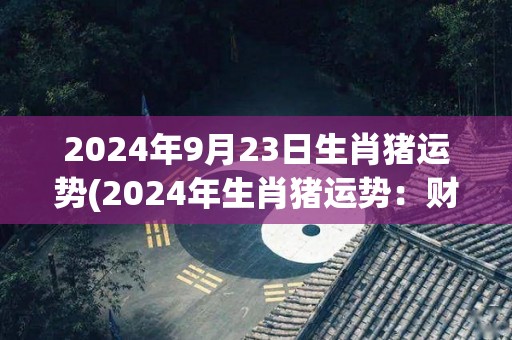 2024年9月23日生肖猪运势(2024年生肖猪运势：财运亨通，健康注意安全)