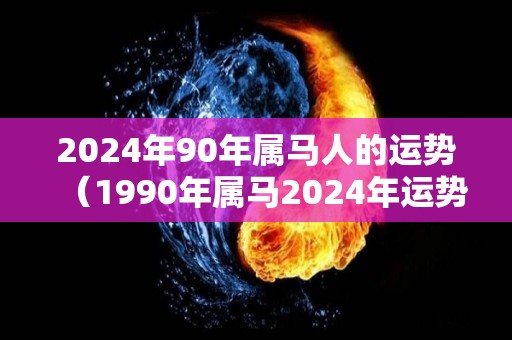 2024年90年属马人的运势（1990年属马2024年运势每月运势）