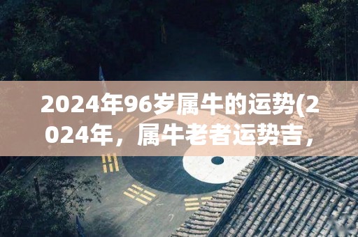 2024年96岁属牛的运势(2024年，属牛老者运势吉，迎来人生新机遇)