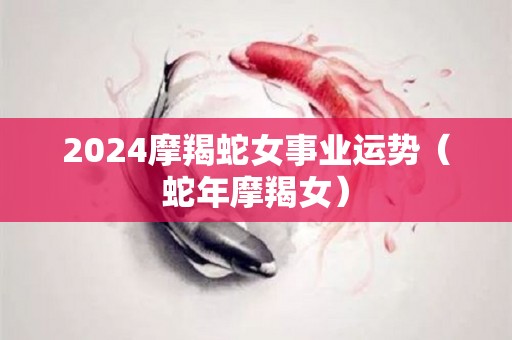 2024摩羯蛇女事业运势（蛇年摩羯女）