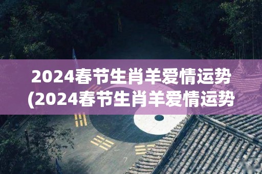 2024春节生肖羊爱情运势(2024春节生肖羊爱情运势分析)