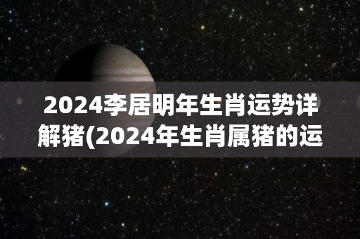 2024李居明年生肖运势详解猪(2024年生肖属猪的运势详解)