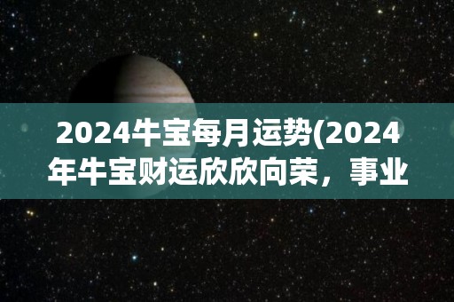 2024牛宝每月运势(2024年牛宝财运欣欣向荣，事业有成，新标题：“2024年牛宝事业、财运双丰收”)