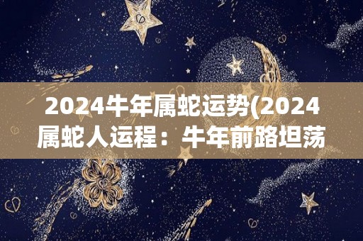 2024牛年属蛇运势(2024属蛇人运程：牛年前路坦荡，财运旺盛。)