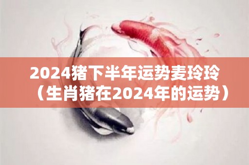 2024猪下半年运势麦玲玲（生肖猪在2024年的运势）