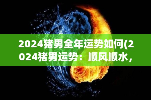 2024猪男全年运势如何(2024猪男运势：顺风顺水，事事如意！)