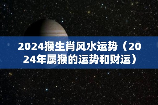 2024猴生肖风水运势（2024年属猴的运势和财运）