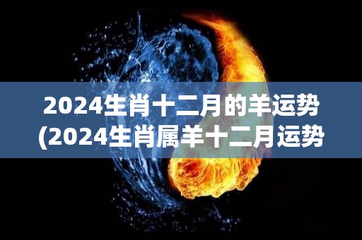 2024生肖十二月的羊运势(2024生肖属羊十二月运势解析)