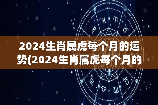 2024生肖属虎每个月的运势(2024生肖属虎每个月的星座运势预测)