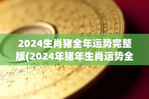 2024生肖猪全年运势完整版(2024年猪年生肖运势全面解析！)