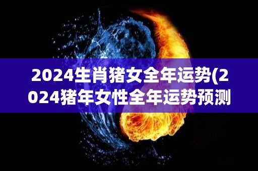 2024生肖猪女全年运势(2024猪年女性全年运势预测)
