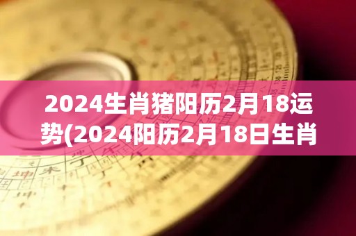 2024生肖猪阳历2月18运势(2024阳历2月18日生肖猪的运势简报)