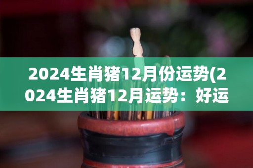 2024生肖猪12月份运势(2024生肖猪12月运势：好运连连，事业稳步上升。)