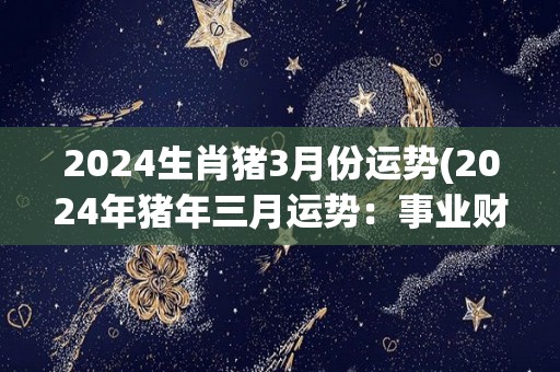 2024生肖猪3月份运势(2024年猪年三月运势：事业财运平稳，感情不宜冒险)