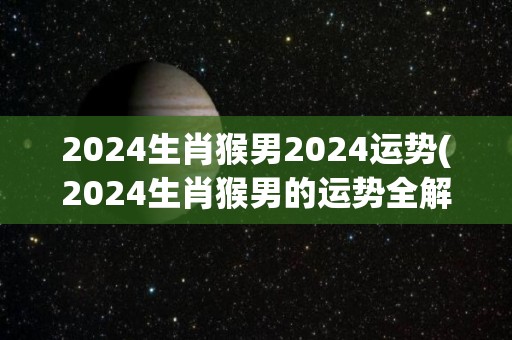 2024生肖猴男2024运势(2024生肖猴男的运势全解析)