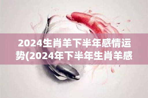 2024生肖羊下半年感情运势(2024年下半年生肖羊感情运势揭晓)