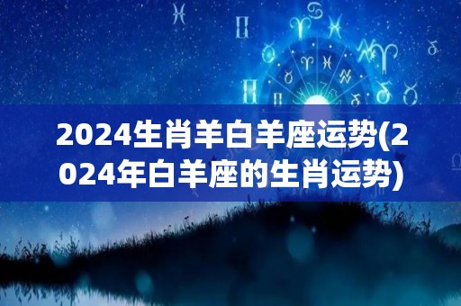2024生肖羊白羊座运势(2024年白羊座的生肖运势)