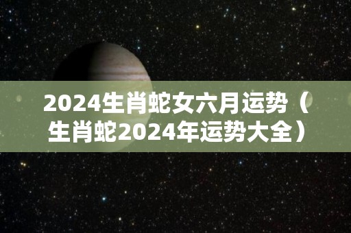 2024生肖蛇女六月运势（生肖蛇2024年运势大全）