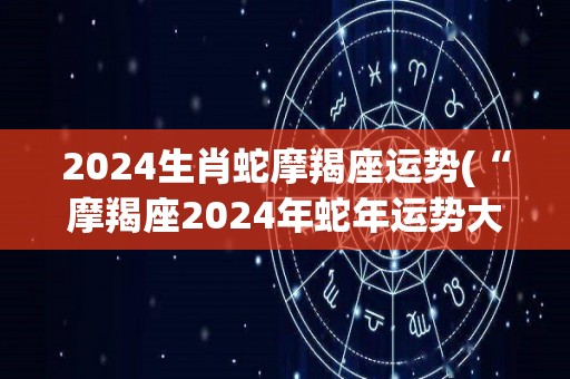 2024生肖蛇摩羯座运势(“摩羯座2024年蛇年运势大揭秘”)