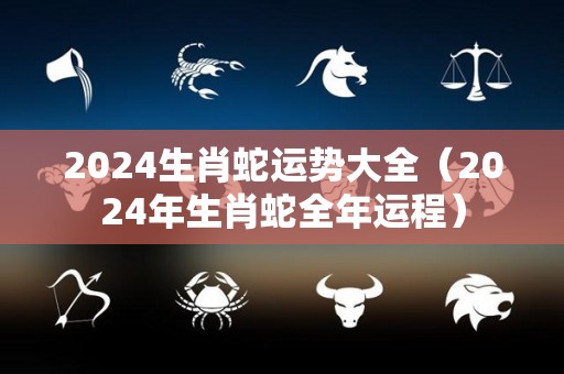 2024生肖蛇运势大全（2024年生肖蛇全年运程）