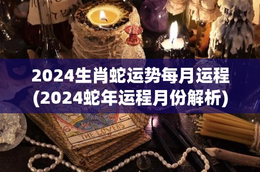 2024生肖蛇运势每月运程(2024蛇年运程月份解析)