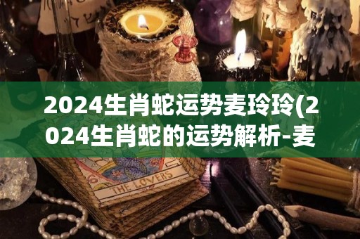 2024生肖蛇运势麦玲玲(2024生肖蛇的运势解析-麦玲玲)