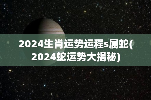 2024生肖运势运程s属蛇(2024蛇运势大揭秘)