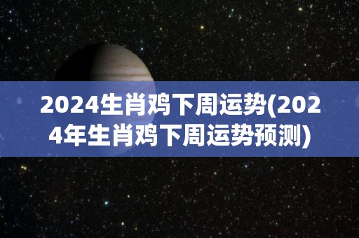 2024生肖鸡下周运势(2024年生肖鸡下周运势预测)