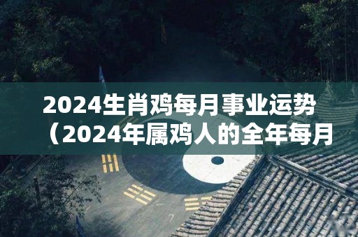 2024生肖鸡每月事业运势（2024年属鸡人的全年每月运势）