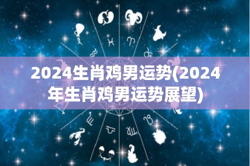2024生肖鸡男运势(2024年生肖鸡男运势展望)