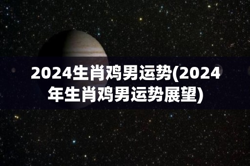 2024生肖鸡男运势(2024年生肖鸡男运势展望)